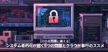 ［2025年問題に備える］システム老朽化が招く6つの問題とクラウド移行のススメ