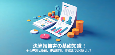 決算報告書の基礎知識! 主な種類と役割、提出期限、作成までの流れは?