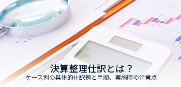 決算整理仕訳とは?ケース別の具体的仕訳例と手順、実施時の注意点