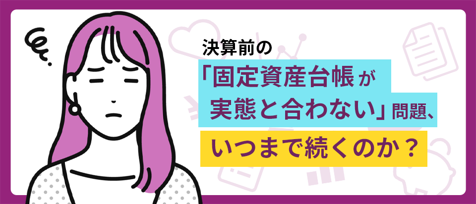 決算前の「固定資産台帳が実態と合わない」問題、いつまで続くのか?