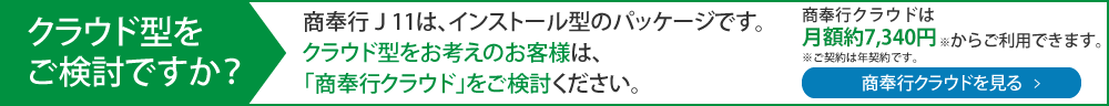 クラウド型をご検討ですが？商奉行J11は、インストール型パッケージです。クラウド型をお考えのお客様は「商奉行クラウド」をご検討ください。