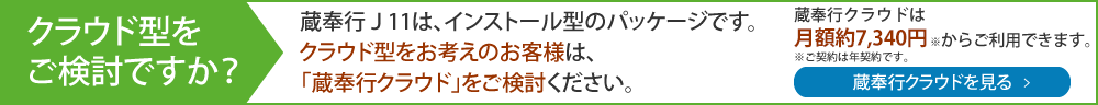 クラウド型をご検討ですが？蔵奉行J11は、インストール型パッケージです。クラウド型をお考えのお客様は「蔵奉行クラウド」をご検討ください。