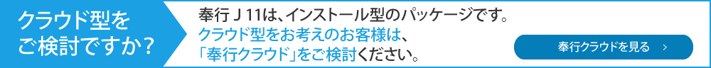 クラウド型をご検討ですが？奉行J11は、インストール型パッケージです。クラウド型をお考えのお客様は「奉行クラウド」をご検討ください。