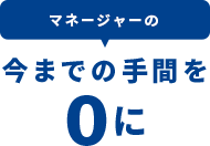 マネージャーの今までの手間を0に